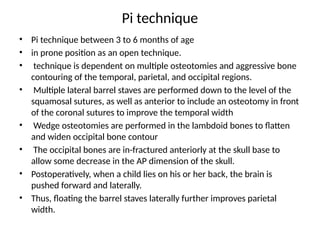 Pi technique
• Pi technique between 3 to 6 months of age
• in prone position as an open technique.
• technique is dependent on multiple osteotomies and aggressive bone
contouring of the temporal, parietal, and occipital regions.
• Multiple lateral barrel staves are performed down to the level of the
squamosal sutures, as well as anterior to include an osteotomy in front
of the coronal sutures to improve the temporal width
• Wedge osteotomies are performed in the lambdoid bones to flatten
and widen occipital bone contour
• The occipital bones are in-fractured anteriorly at the skull base to
allow some decrease in the AP dimension of the skull.
• Postoperatively, when a child lies on his or her back, the brain is
pushed forward and laterally.
• Thus, floating the barrel staves laterally further improves parietal
width.
 