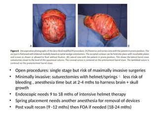 • Open procedures: single stage but risk of maximally invasive surgeries
• Minimally invasive: suturectomies with helmet/springs less risk of
bleeding , anesthesia time but at 2-4 mths to harness brain + skull
growth
• Endoscopic needs 9 to 18 mths of intensive helmet therapy
• Spring placement needs another anesthesia for removal of devices
• Post vault recon (9 -12 mths) then FOA if needed (18-24 mths)
 