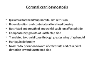 Coronal craniosynostosis
• Ipsilateral forehead/supraorbital rim retrusion
• Brow elevation and contralateral forehead bossing
• Restricted ant growth of ant cranial vault on affected side
• Compensatory growth of unaffected side
• Translated to cranial base through greater wing of sphenoid
• Harlequin deformity
• Nasal radix deviation toward affected side and chin point
deviation toward unaffected side
 