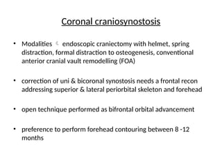 Coronal craniosynostosis
• Modalities  endoscopic craniectomy with helmet, spring
distraction, formal distraction to osteogenesis, conventional
anterior cranial vault remodelling (FOA)
• correction of uni & bicoronal synostosis needs a frontal recon
addressing superior & lateral periorbital skeleton and forehead
• open technique performed as bifrontal orbital advancement
• preference to perform forehead contouring between 8 -12
months
 