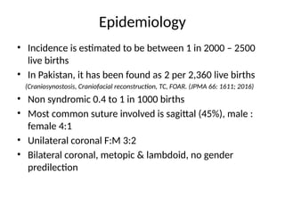 Epidemiology
• Incidence is estimated to be between 1 in 2000 – 2500
live births
• In Pakistan, it has been found as 2 per 2,360 live births
(Craniosynostosis, Craniofacial reconstruction, TC, FOAR. (JPMA 66: 1611; 2016)
• Non syndromic 0.4 to 1 in 1000 births
• Most common suture involved is sagittal (45%), male :
female 4:1
• Unilateral coronal F:M 3:2
• Bilateral coronal, metopic & lambdoid, no gender
predilection
 