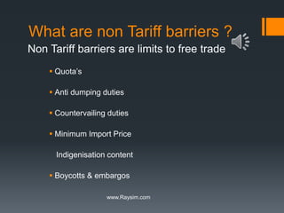 What are non Tariff barriers ? 
Non Tariff barriers are limits to free trade 
 Quota’s 
 Anti dumping duties 
 Countervailing duties 
 Minimum Import Price 
Indigenisation content 
 Boycotts & embargos 
www.Raysim.com 
