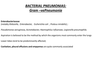 BACTERIAL PNEUMONIAS:
Gram –vePneumonia
Enterobacteriaceae
(notably Klebsiella, Enterobacter, Escherichia coli , Proteus mirabilis) ;
Pseudomonas aeruginosa, Acinetobacter, Haemophilus influenzae, Legionella pneumophila.
Aspiration is believed to be the method by which the organisms most commonly enter the lungs
Lower lobes tend to be predominantly affected;
Cavitation, pleural effusions and empyemas are quite commonly associated
 