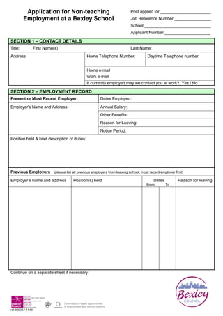 Application for Non-teaching Employment at a Bexley SchoolPost applied for:______________________Job Reference Number:________________School:_____________________________Applicant Number:____________________<br />Section 1 – Contact DetailsTitle:First Name(s)Last Name:AddressHome Telephone Number:Daytime Telephone numberHome e-mail Work e-mail If currently employed may we contact you at work?  Yes / No<br />Section 2 – Employment RecordPresent or Most Recent Employer:Dates Employed:Employer's Name and AddressAnnual Salary:Other Benefits:Reason for Leaving:Notice Period:Position held & brief description of duties:Previous Employers   (please list all previous employers from leaving school, most recent employer first)Employer’s name and addressPosition(s) heldDatesReason for leavingFromTo<br />Continue on a separate sheet if necessary<br />Section 3 – Education and TrainingEducation:Qualification(s) gained including gradeDates awardedSchool / Colleges, Universities or Institutes of Further EducationDetails of any Membership(s) of Professional Associations/Bodies:Membership DetailsDate awardedEducation Qualification(s) currently being pursuedQualification(s) being undertakenExpected date of completionCollege/University or InstituteTraining  (relevant work related courses)Course title and subjects coveredDate and durationTraining organisationDriving Licence (please only answer this question if driving is a requirement of the post, detailed in the person specification)Do you hold a current, clean, valid driving licence?       Yes / NoPlease give details if you have answered no to the above question:Do you own or have use of a car?   Yes / No<br />Section 4 – Relevant Experience and SkillsPlease indicate how you satisfy each criteria set out in the Person Specification drawing on evidence from your personal and work experience (paid or unpaid) education and training.  Please refer to the guidance notes for further information. (please continue on a separate sheet if necessary)<br />Section 5 – ReferencesBefore completing this section please read the guidance notes attached carefully.CURRENT / MOST RECENT EMPLOYEROTHER REFEREEName:Name:Job Title:Job Title:Address:Address:Tel:Fax:Tel:Fax:E-mail:E-mail:May this referee be contacted if you are shortlisted?    Yes / NoMay this referee be contacted if you are shortlisted?    Yes / No<br />Section 6 – DisabilityWould you describe yourself as having a disability or medical condition that affects your day-to-day activities? Yes (disability)      /      Yes (medical condition)      /      No      (delete as appropriate)A person is defined by the Disability Discrimination Act 1995 as having a disability if he or she ‘has a physical or mental impairment which has a substantial and long-term adverse effect on his or her ability to carry out normal day-to-day activities’<br />Section 7 – Rehabilitation of Offenders Act - Declaration of Criminal OffencesBefore completing this section please read the guidance notes attached carefully.  Having a criminal record will not necessarily prevent you from gaining employment with Bexley Council.  Have you ever been convicted of a criminal offence or are you currently undergoing criminal investigation? If yes please give details of conviction(s) and date(s)Yes / No<br />Section 8 – ELIGIBILITY TO WORKNational Insurance No:___________________    Do you Require a work permit to work in the UK?     Yes / No  <br />Section 9 – Declaring an interestPlease give details if you are related to or have a personal relationship with an Elected Member or Officer of Bexley Council or if you have any financial interest in contracts with the Council or pending tenders:<br />Section 10 – Data Protection DeclarationUnder the terms of the Data Protection Act 1998 the information you provide in this application form and monitoring form will only be used for the purpose of assessing your suitability for employment, for monitoring the schools’ policies and procedures and personnel management purposes.If you are unsuccessful this information will be retained on file for at least 6 months.  The information may be used in internal proceedings to consider a complaint about the selection process and / or to defend the school against a legal challenge to the fairness of the selection process from any interested party.The schools are under a duty to protect the public funds they administer and to this end they must use the information you have provided on this form within their authority for the prevention and detection of crime and fraud.  They may also share this information with other bodies administering public funds solely for this purpose.I understand the information above and hereby Declare that the information provided in this application form and monitoring form is correct to the best of my knowledge and belief.  I understand that any false statements on this form will justify withdrawal of an offer of appointment or my dismissal. Agree that the information I have given the school in connection with this application for employment may be stored and processed for the purposes stated above. Consent for the school to undertake any checks it may deem necessary in connection with my application as detailed in the information pack provided. Agree for the school to ask my previous employers questions regarding my sickness and disciplinary record and give my consent for my previous employers to disclose this information. Understand that canvassing of Elected Members directly or indirectly in connection with any appointment shall disqualify me. Signed:____________________________                                    Date:________________________<br />Application for Non-teaching Employment at a Bexley SchoolPost applied for:______________________ Job Reference Number:________________School:_____________________________Applicant Number:____________________<br />All appointments are made on merit, to help us monitor the effectiveness of this policy, you are asked to complete this section.  The information provided below is for administrative and statistical information only and will not be used for selection purposes.<br />Section 11 – Personal DetailsB. Sex                       Male   Female   C. Age             Date of Birth:_________        Age:___D. Ethnic Groupa.Whiteb.MixedBritishWhite and Black CaribbeanIrishWhite and Black AfricanAny other White background     Please give details:White and AsianAny other Mixed background  Please give details:c.Asian or Asian Britishd.Black or Black BritishIndianCaribbeanPakistaniAfricanBangladeshiAny other Black background  Please give details:Any other Asian background     Please give details:e.Chinese or other ethnic groupChineseAny other, please give details<br />Section 12 – Advertising MonitoringHow did you find out about this vacancy?  Please list all media in which you saw this job advertised:<br />I understand that the Data Protection Declaration in Section 11 applies to this monitoring form as well as the main application form.<br />Signed:____________________________                                    Date:________________________<br />Office use only:Long Listed Shortlisted Appointed <br />General <br />Information<br />The following information is designed to help you complete the application form as effectively as possible.  If you require assistance in completing the form, or need the form in an alternative format contact the relevant school.<br />Bexley schools follow a policy of Valuing Diversity.  We understand that our workforce consists of individuals who are unique and different and   by harnessing these differences we will create an environment where every individual feels valued and encouraged, where talents are recognised, developed and utilised. This will help us meet our organisational goals.<br />Please read the job advertisement carefully paying particular attention to the job description and person specifications.<br />You can provide a CV in lieu of sections 2 and 3 of this form, so long as all areas required in the form are covered.<br />SECTION 1 <br />Contact Details<br />Please complete this section fully.  <br />If you are currently working please make sure you indicate if you do not wish to be contacted at work.<br />SECTION 2 <br />Employment Record<br />Please complete this section in date order, beginning with your most recent job and listing all work undertaken since leaving school / college.  <br />Please continue with this section on a separate sheet if necessary.  <br />section 3 <br />Education & Training<br />Please complete this section as fully as possible, we will require evidence of your highest and / or relevant qualifications before confirming an appointment and may check your qualifications with the relevant awarding body. <br />Qualifications are not always essential for all posts, you may have undertaken other training that is just as relevant to the post.<br />Please only complete the questions about holding a driving licence if driving is a duty of the post.<br />section 4 <br />Experience & Skills<br />This is the most important section and must be completed fully.  <br />During the short-listing process your skills, experience and knowledge will be assessed against the selection criteria outlined on the person specification.  <br />It is therefore very important that you address all the areas identified in the person specification and give specific examples as to how you meet the selection criteria.<br />You may have gained relevant experience through paid employment, or voluntary work in the community or in a school environment, etc…<br />You may find it helpful to do a rough draft first making sure you have covered all the requirements of the person specification.<br />Section 5 <br />References<br />All offers of appointment depend on receiving satisfactory references.  You must give two referees that have had managerial / supervisory responsibility for you, one of whom must be your manager with your current / most recent employer.  <br />If you have not worked for some time or have not worked, give the name of someone who can comment on your ability to do the job.<br />Further advice on who is suitable as a referee is available from the relevant school.  The schools reserve the right to ask for a substitute referee, if one you have provided is not deemed to be suitable.<br />For certain posts we will contact all previous employers.  The information pack will explain whether the post you are applying for falls in this category.<br />We will specifically enquire if disciplinary action has ever been taken or was pending and details of your sickness record.<br />You may ask to see these references, however some of the information may relate to a third party, e.g. authorship.  This type of information cannot be disclosed to you unless: <br />the third party has consented for it to be released <br />or <br />your right to know this information and its source outweighs the right to privacy of the third party<br />Section 6 <br />SICKNESS RECORD<br />If you are unsure of your sickness absence please contact your employer who should be able to advise you of your record.<br />Section 7 <br />DISABILITY<br />The schools are committed to ensuring that employees who have a disability are given every possible assistance in the workplace, and have achieved the 'Positive about Disabled People' award, which gives all disabled applicants who meet the essential criteria in the person specification the opportunity to be interviewed.<br />If you answer YES to the question requesting information about your disability / medical condition then, if short-listed, you will be asked whether you require any special arrangements to attend your interview and at interview stage if you require any adjustments that would assist you at work if you were to be successful.  <br />Section 8 DECLARATION OF CRIMINAL OFFENCES<br />You must give details of any offences, convictions, cautions or bindovers you have, or any court cases pending.  Under the 'Rehabilitation of Offenders Act 1974', you do not have to disclose information on spent convictions. <br />Jobs that involve access to persons who are disabled or addicted to drugs or alcohol or under 18 or over 65 are exempt under the 'Rehabilitation of Offenders Act 1974' by virtue of the Exception Order.   In this case you must reveal details of all convictions spent or otherwise.  These posts are also subject to the Criminal Records Bureau Disclosure, if this applies it will be specified in the information pack.<br />You may obtain further information on how much time needs to elapse before a conviction is spent, the Rehabilitation of Offenders Act 1974 and the Exception Order from the relevant school.<br /> <br />Section 9 <br />eligibility to WORK <br />Please complete this section fully, requiring a work permit will not necessarily disqualify you from being appointed to a post.<br />Section 10<br />DECLARING AN INTEREST<br />Failure to disclose an interest may disqualify you from being appointed to a post.<br />Section 11 <br />DATA PROTECTION DECLARATION<br />Please read this section carefully before signing your application form.  <br />Failure to sign this part of form will disqualify you from being appointed to a post.<br />SECTION 12 <br />PERSONAL DETAILS<br />In order to make sure that the our policies on Valuing Diversity are working effectively, monitoring information needs to be collected and analysed.  This information is <br />confidential and monitored by the schools and the relevant Personnel Department.  It will not be used for selection purposes.<br />SECTION 13 <br />ADVErtising montoring<br />This information is required to ensure that the schools can monitor the effectiveness of their recruitment advertising.  This information will not be used for selection purposes.<br />Checklist<br />Read through your completed application form carefully making sure you have fully answered all the questions.<br />If you have completed separate sheets make sure that these are numbered and clearly marked with your name.<br />Keep a copy of your application form for reference.<br />Make sure you return the application form in plenty of time before the closing date.<br />What Happens Next<br />Your completed application form will be used to decide whether or not you are selected for interview.  <br />If you do not hear from the school you have applied to, you may contact them directly.<br />Regrettably, due to the high volume of applications received, may not contact unsuccessful applicants.<br />If you need any further information, please contact the school directly.  If this is not possible, you may contact either of the teams listed, who may be able to help you.  Please give them your name, the job title, school’s name and reference number of the job.<br />Thank you very much for completing your application form.  We appreciate the time and effort you have taken to complete your form.<br />We are always seeking to improve and develop the services we provide to the public, we would like <br />to hear from you with any <br />quot;
Comments, Compliments or Complaintsquot;
 concerning the recruitment process.  For more information please log on to www.bexley.gov.uk/feedback or contact the relevant personnel section for a leaflet.<br />PERSONNEL SECTION CONTACT DETAILS<br />When applying to a vacancy at a school, it may be best to contact the school directly.  Contact details should be available within the job advert.<br />If you have any problems with this, you may contact the either of the following:<br />Teacher Recruitment Team<br />Directorate of Education<br />Hill View, <br />Hill View Drive, <br />Welling, <br />Kent, DA16 3RY<br />teacher.recruitment@bexley.gov.uk <br />020 8303 7777 ext. 4278<br />Personnel & Organisational Development Division, <br />Directorate of Education, <br />Hill View, <br />Hill View Drive, <br />Welling, <br />Kent, DA16 3RY <br />jobs.edcs@bexley.gov.uk <br />020 8303 7777 ext. 2356 (24 hour answerphone)<br />