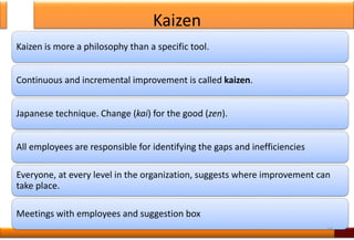 Kaizen
Kaizen is more a philosophy than a specific tool.
Continuous and incremental improvement is called kaizen.
Japanese technique. Change (kai) for the good (zen).
All employees are responsible for identifying the gaps and inefficiencies
Everyone, at every level in the organization, suggests where improvement can
take place.
Meetings with employees and suggestion box
15
 