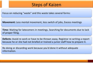 Steps of Kaizen
Focus on reducing "waste" and this waste takes several forms:
Movement: Less mental movement, less switch of jobs, Excess meetings
Time: Waiting for latecomers in meetings, Searching for documents due to lack
of proper filing.
Defects: Avoid re-work or have to be thrown away. Registrar re-writing a report
because he or she had not briefed or trained a junior staff how to prepare it.
Re-doing or discarding work because you'd done it without adequate
information.
16
 