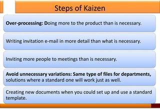 Steps of Kaizen
Over-processing: Doing more to the product than is necessary.
Writing invitation e-mail in more detail than what is necessary.
Inviting more people to meetings than is necessary.
Avoid unnecessary variations: Same type of files for departments,
solutions where a standard one will work just as well.
Creating new documents when you could set up and use a standard
template.
17
 