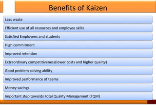 Benefits of Kaizen
Less waste
Efficient use of all resources and employee skills
Satisfied Employees and students
High commitment
Improved retention
Extraordinary competitiveness(lower costs and higher quality)
Good problem solving ability
Improved performance of teams
Money savings
Important step towards Total Quality Management (TQM)
19
 