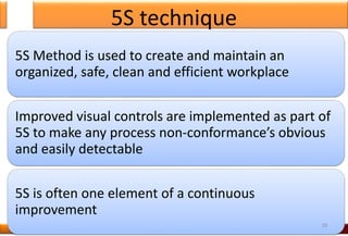 5S technique
5S Method is used to create and maintain an
organized, safe, clean and efficient workplace
Improved visual controls are implemented as part of
5S to make any process non-conformance’s obvious
and easily detectable
5S is often one element of a continuous
improvement
20
 
