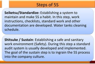 Steps of 5S
Seiketsu/Standardize: Establishing a system to
maintain and make 5S a habit. In this step, work
instructions, checklists, standard work and other
documentation are developed. Water tanks cleaning
schedule.
Shitsuke / Sustain: Establishing a safe and sanitary
work environment (Safety). During this step a standard
audit system is usually developed and implemented.
The goal of the sustain step is to ingrain the 5S process
into the company culture.
23
 