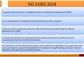 ISO 21001:2018
It specifies requirements for a management system for educational organizations (EOMS)
It is for development of competence through teaching, learning or research.
It aims to enhance satisfaction of learners, other beneficiaries and staff through the effective
application of its EOMS
It includes the processes for improvement of the system and assurance of conformity to the
requirements of learners and other beneficiaries.
All requirements of ISO 21001:2018 are generic and intended to be applicable to any organization that
uses a curriculum to support the development of competence through teaching, learning or research,
regardless of the type, size or method of delivery.
25
 