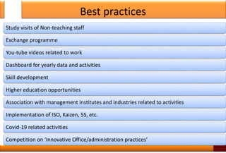 Best practices
Study visits of Non-teaching staff
Exchange programme
You-tube videos related to work
Dashboard for yearly data and activities
Skill development
Higher education opportunities
Association with management institutes and industries related to activities
Implementation of ISO, Kaizen, 5S, etc.
Covid-19 related activities
Competition on ‘Innovative Office/administration practices’
30
 