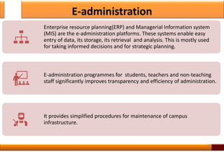 E-administration
33
Enterprise resource planning(ERP) and Managerial Information system
(MIS) are the e-administration platforms. These systems enable easy
entry of data, its storage, its retrieval and analysis. This is mostly used
for taking informed decisions and for strategic planning.
E-administration programmes for students, teachers and non-teaching
staff significantly improves transparency and efficiency of administration.
It provides simplified procedures for maintenance of campus
infrastructure.
 