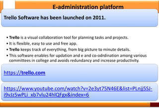 Trello Software has been launched on 2011.
• Trello is a visual collaboration tool for planning tasks and projects.
• It is flexible, easy to use and free app.
• Trello keeps track of everything, from big picture to minute details.
• This software enables for updation and e and co-odrdination among various
committees in college and avoids redundancy and increase productivity.
https://trello.com
https://www.youtube.com/watch?v=2e3yt75N46E&list=PLnjj5SJ-
i9vJz5wPLi_xb7vlu24hlQFgx&index=6
34
E-administration platform
 
