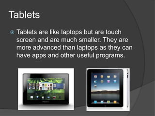 Tablets
Tablets are like laptops but are touch
screen and are much smaller. They are
more advanced than laptops as they can
have apps and other useful programs.