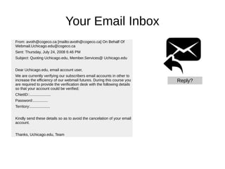 Your Email Inbox
From: avoth@cogeco.ca [mailto:avoth@cogeco.ca] On Behalf Of
Webmail.Uchicago.edu@cogeco.ca
Sent: Thursday, July 24, 2008 6:46 PM
Subject: Quoting Uchicago.edu, Member.Services@ Uchicago.edu
Dear Uchicago.edu, email account user,
We are currently verifying our subscribers email accounts in other to
increase the efficiency of our webmail futures. During this course you
are required to provide the verification desk with the following details
so that your account could be verified;
CNetID::....................
Password:..............
Territory:...................
Kindly send these details so as to avoid the cancelation of your email
account.
Thanks, Uchicago.edu, Team
Reply?
 