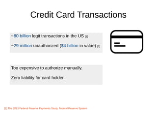 Credit Card Transactions
~80 billion legit transactions in the US [1]
~29 million unauthorized ($4 billion in value) [1]
[1] The 2013 Federal Reserve Payments Study, Federal Reserve System
Too expensive to authorize manually.
Zero liability for card holder.
 