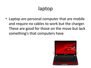 laptop
• Laptop are personal computer that are mobile
  and require no cables to work but the charger.
  These are good for those on the move but lack
  something's that computers have
 