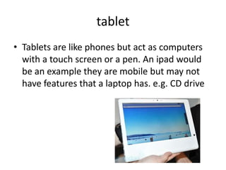 tablet
• Tablets are like phones but act as computers
  with a touch screen or a pen. An ipad would
  be an example they are mobile but may not
  have features that a laptop has. e.g. CD drive
 