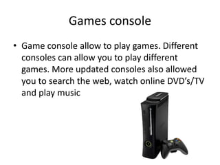 Games console
• Game console allow to play games. Different
  consoles can allow you to play different
  games. More updated consoles also allowed
  you to search the web, watch online DVD’s/TV
  and play music
 