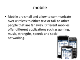 mobile
• Mobile are small and allow to communicate
  over wireless to either text or talk to other
  people that are far away. Different mobiles
  offer different applications such as gaming,
  music, strengths, speeds and social
  networking.
 