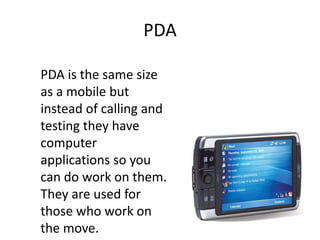 PDA

PDA is the same size
as a mobile but
instead of calling and
testing they have
computer
applications so you
can do work on them.
They are used for
those who work on
the move.
 