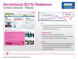 Non-technical SEO für Redakteure
Content Lifecycle Release

                                                         Promotionbemühungen                    Release



                                                      Ziel:
                                                         Versuch der bestmöglichen Positionierung gegenüber
                                                         dem Wettbewerb. User Value sollte das entscheidende
                                                         Kriterium für den Kunden sein.

                                                      Nutzerbedürfnisse:
                                                       Stärkste transaktionsorientierte Phase
                                                       Nutzer möchte das Produkt kaufen ist aber unschlüssig
                                                       hinsichtlich Anbieter, Preise und Leistungen.

                                                      Chance:
                                                       In der Release-Phase sollten Sie alles in die Waagschale
                                                       werfen, was Ihnen helfen kann den kritischen Kunden
                                                       zum Kauf zu überzeugen. User Value ist maßgeblich.
                                                       (Gutes Seeding hilft)




Ludwig Coenen | David Richter | Deutsche Telekom AG                                                               43
 