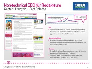 Non-technical SEO für Redakteure
Content Lifecycle Post Release

                                                         Promotionbemühungen                 Post Release



                                                      Ziel:
                                                         Gewonnene Kunden zu binden, Interessierten wichtige
                                                         Hinweise zum Produkt bereitstellen und oder auf neue,
                                                         ggf. interessantere Inhalte hinweisen.

                                                      Nutzerbedürfnisse:
                                                       Ebenfalls vorrangig informative Phase, jedoch mit
                                                       stärkerem Support und Empfehlungscharakter rund um
                                                       neue Inhalte und Produkte.

                                                      Chance:
                                                       Cross Selling, Back Catalogue Vermarktung & Hinweise
                                                       auf neue, ggf. interessantere Produkte.
                                                       Beratung, sowie Informationen über den Kauf des
                                                       Produkts hinaus. (Cheats, Tipps und Tricks).




Ludwig Coenen | David Richter | Deutsche Telekom AG                                                              44
 