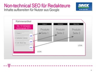 Non-technical SEO für Redakteure
Inhalte aufbereiten für Nutzer aus Google


         Rahmenartikel
                                               Crysis 2    Battlefield    Black Ops
          Die 10 härtesten
          Actionspiele 2011
                                          Produkt-        Produkt-       Produkt-
        1. Crysis 2                        Seite 1         Seite 2        Seite 3
                                 Link
        2. Battlefield Vietnam

                                 Link
        3. CoD: Black Ops

                                                                                 usw.
                                 Link


                                        usw.




                                                                                        46
 