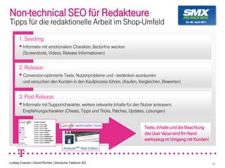 Non-technical SEO für Redakteure
Tipps für die redaktionelle Arbeit im Shop-Umfeld
      1. Seeding:
         Informativ mit emotionalem Charakter, Bedürfnis wecken
         (Screenshots, Videos, Release Informationen)


      2. Release:
         Conversion-optimierte Texte, Nutzerprobleme und bedenken ausräumen
         und versuchen den Kunden in den Kaufprozess führen. (Kaufen, Vergleichen, Bewerten)


      3. Post Release:
         Informativ mit Supportcharakter, weitere relevante Inhalte für den Nutzer anteasern.
         Empfehlungscharakter (Cheats, Tipps und Tricks, Patches, Updates, Lösungen)


                                                                             Texte, Inhalte und die Beachtung
                                                                             des User Value sind Ihr Hand-
                                                                             werkszeug im Umgang mit Kunden!



Ludwig Coenen | David Richter | Deutsche Telekom AG                                                             47
 