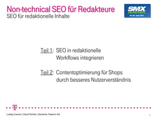 Non-technical SEO für Redakteure
SEO für redaktionelle Inhalte




                                Teil 1: SEO in redaktionelle
                                        Workflows integrieren

                                Teil 2: Contentoptimierung für Shops
                                        durch besseres Nutzerverständnis




Ludwig Coenen | David Richter | Deutsche Telekom AG                        3
 