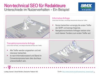 Non-technical SEO für Redakteure
Unterschiede im Nutzerverhalten Ein Beispiel

                                                                            Informative Anfrage
                                                                            (Umso höher die Peaks, umso länger betrachtet der Nutzer den Treffer)


                                                                                  Nutzer betrachten vorrangig die ersten Treffer
                                                                                  der SERP und wenige folgende.
                                                                                  Navigationsorientierte Anfragen weisen eine
                                                                                  noch klarere Tendenz zum ersten Treffer auf.



    Transaktionsorientierte Anfrage
    (Umso höher die Peaks, umso länger betrachtet der Nutzer den Treffer)


          Alle Treffer werden angesehen und viel
          intensiver betrachtet.
          Je nach Informationsstand und Stand im
          Conversionprozess kann dies durchaus
          unterschiedlich sein.



Ludwig Coenen | David Richter | Deutsche Telekom AG                                   Quelle: http://www.checkit.nl/pdf/eyetracking_research.pdf 38
 