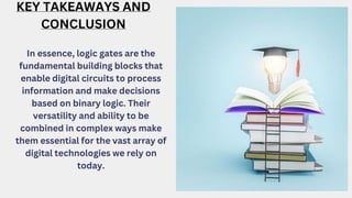 KEY TAKEAWAYS AND
CONCLUSION
In essence, logic gates are the
fundamental building blocks that
enable digital circuits to process
information and make decisions
based on binary logic. Their
versatility and ability to be
combined in complex ways make
them essential for the vast array of
digital technologies we rely on
today.
 