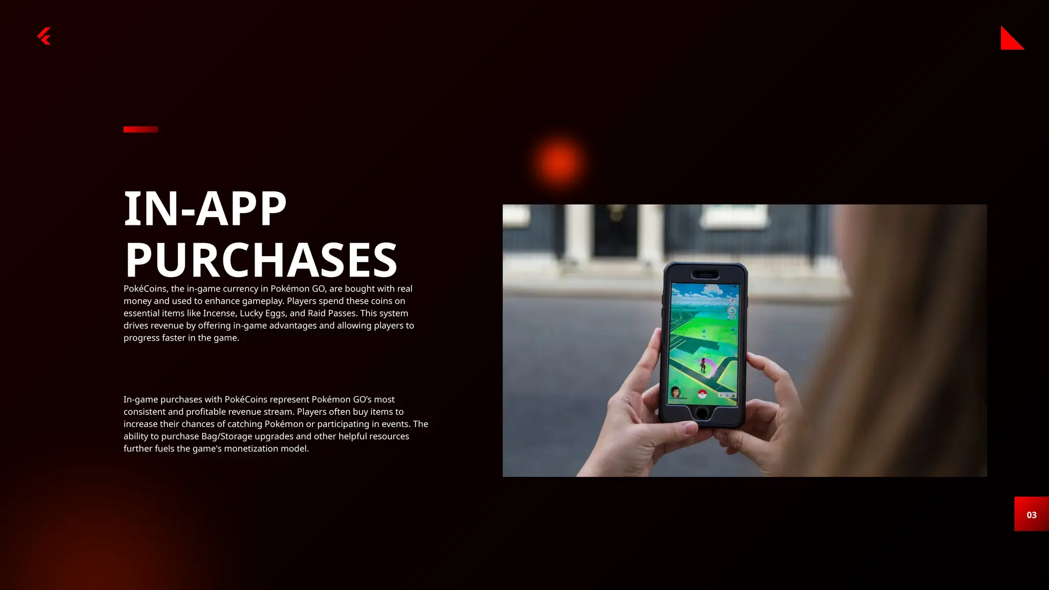 03
IN-APP
PURCHASES
PokéCoins, the in-game currency in Pokémon GO, are bought with real
money and used to enhance gameplay. Players spend these coins on
essential items like Incense, Lucky Eggs, and Raid Passes. This system
drives revenue by offering in-game advantages and allowing players to
progress faster in the game.
In-game purchases with PokéCoins represent Pokémon GO’s most
consistent and profitable revenue stream. Players often buy items to
increase their chances of catching Pokémon or participating in events. The
ability to purchase Bag/Storage upgrades and other helpful resources
further fuels the game's monetization model.
 