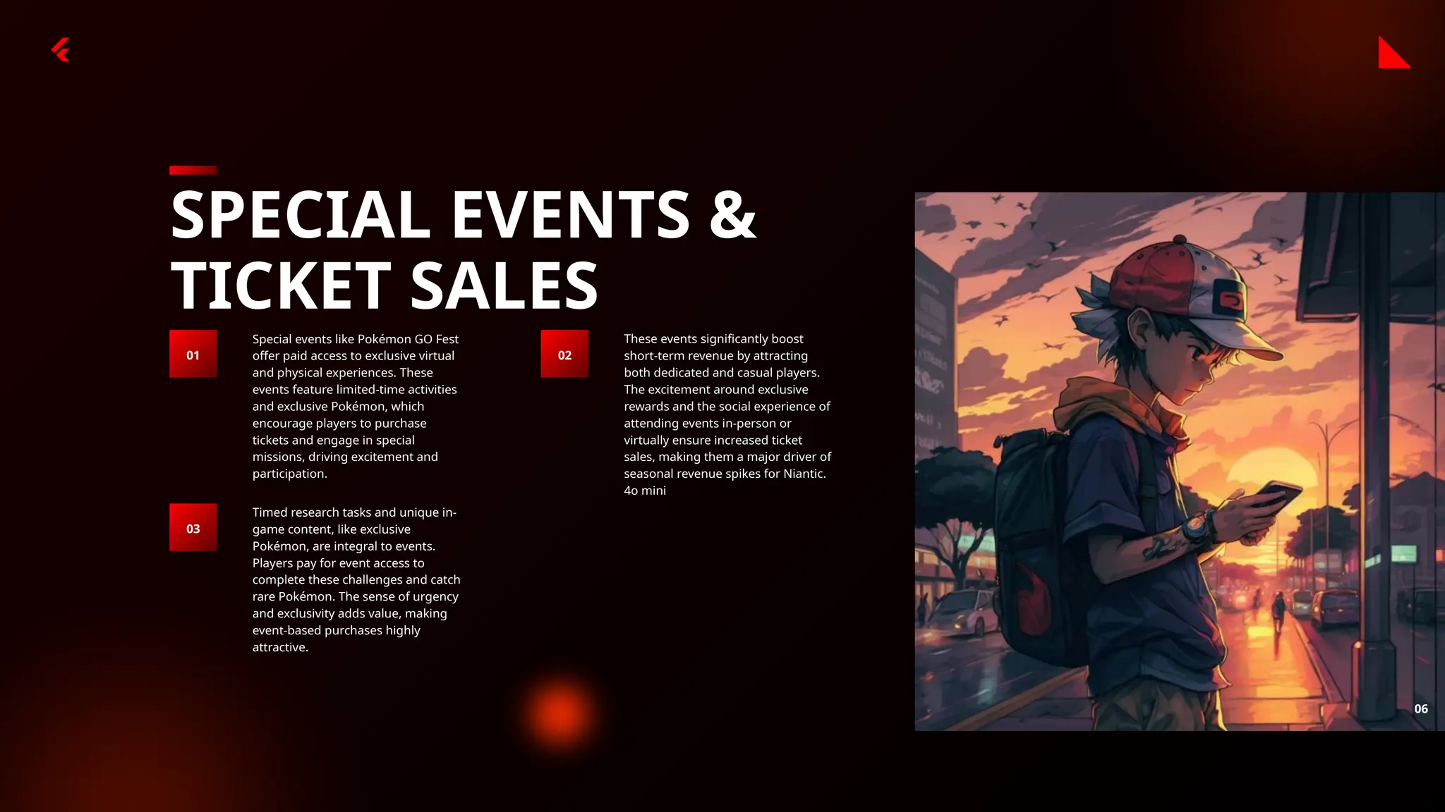 06
SPECIAL EVENTS &
TICKET SALES
Special events like Pokémon GO Fest
offer paid access to exclusive virtual
and physical experiences. These
events feature limited-time activities
and exclusive Pokémon, which
encourage players to purchase
tickets and engage in special
missions, driving excitement and
participation.
01
These events significantly boost
short-term revenue by attracting
both dedicated and casual players.
The excitement around exclusive
rewards and the social experience of
attending events in-person or
virtually ensure increased ticket
sales, making them a major driver of
seasonal revenue spikes for Niantic.
4o mini
02
Timed research tasks and unique in-
game content, like exclusive
Pokémon, are integral to events.
Players pay for event access to
complete these challenges and catch
rare Pokémon. The sense of urgency
and exclusivity adds value, making
event-based purchases highly
attractive.
03
 