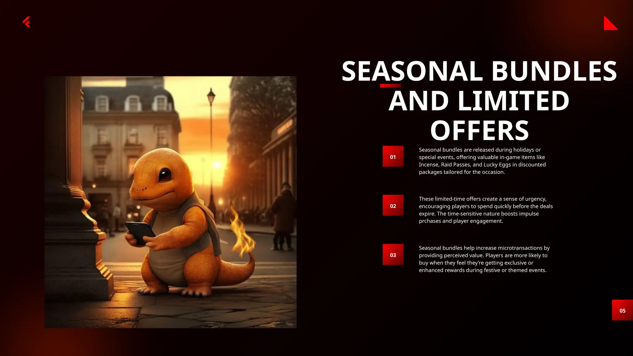 SEASONAL BUNDLES
AND LIMITED
OFFERS
05
Seasonal bundles are released during holidays or
special events, offering valuable in-game items like
Incense, Raid Passes, and Lucky Eggs in discounted
packages tailored for the occasion.
01
These limited-time offers create a sense of urgency,
encouraging players to spend quickly before the deals
expire. The time-sensitive nature boosts impulse
prchases and player engagement.
02
Seasonal bundles help increase microtransactions by
providing perceived value. Players are more likely to
buy when they feel they’re getting exclusive or
enhanced rewards during festive or themed events.
03
 