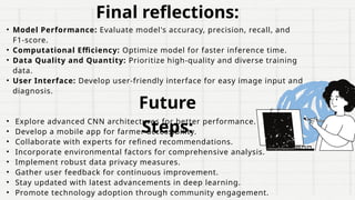 Final reflections:
• Model Performance: Evaluate model's accuracy, precision, recall, and
F1-score.
• Computational Efficiency: Optimize model for faster inference time.
• Data Quality and Quantity: Prioritize high-quality and diverse training
data.
• User Interface: Develop user-friendly interface for easy image input and
diagnosis.
• Explore advanced CNN architectures for better performance.
• Develop a mobile app for farmer accessibility.
• Collaborate with experts for refined recommendations.
• Incorporate environmental factors for comprehensive analysis.
• Implement robust data privacy measures.
• Gather user feedback for continuous improvement.
• Stay updated with latest advancements in deep learning.
• Promote technology adoption through community engagement.
Future
Steps:
 