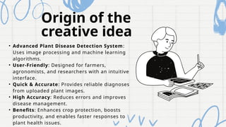 Origin of the
creative idea
• Advanced Plant Disease Detection System:
Uses image processing and machine learning
algorithms.
• User-Friendly: Designed for farmers,
agronomists, and researchers with an intuitive
interface.
• Quick & Accurate: Provides reliable diagnoses
from uploaded plant images.
• High Accuracy: Reduces errors and improves
disease management.
• Benefits: Enhances crop protection, boosts
productivity, and enables faster responses to
plant health issues.
 