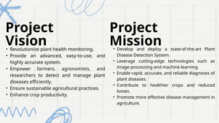 Project
Vision
Project
Mission
• Develop and deploy a state-of-the-art Plant
Disease Detection System.
• Leverage cutting-edge technologies such as
image processing and machine learning.
• Enable rapid, accurate, and reliable diagnoses of
plant diseases.
• Contribute to healthier crops and reduced
losses.
• Promote more effective disease management in
agriculture.
• Revolutionize plant health monitoring.
• Provide an advanced, easy-to-use, and
highly accurate system.
• Empower farmers, agronomists, and
researchers to detect and manage plant
diseases efficiently.
• Ensure sustainable agricultural practices.
• Enhance crop productivity.
 