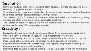 • Rising agricultural challenges, including plant diseases, climate change, and pests,
reducing crop yields and sustainability.
• Technological advancements, particularly in image processing and machine learning,
to address complex agricultural issues with precision.
• The need for global food security, aiming to enhance food production for a growing
global population while promoting sustainable practices.
• The success of precision agriculture and the increasing use of data-driven solutions
to improve farming efficiency and productivity.
• Innovative disease detection by combining AI and Deep Learning for early plant
disease diagnosis through images, making it accessible for all users.
• User-centric design with an intuitive, easy-to-use interface for farmers to upload
images and get instant diagnoses without needing specialized knowledge.
• Customization to work with diverse crops and regions, adapting to various plant
diseases and environmental conditions.
• Real-time data analysis, enabling immediate disease management and minimizing
Inspiration :
Creativity :
 