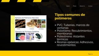 Contact
About Us
Photo
Home
Tipos comunes de
polímeros
Page 03
PVC: Tuberías, marcos de
ventanas
Polietileno: Recubrimientos,
membranas
Poliestireno: Aislantes
térmicos
Resinas epóxicas: Adhesivos,
revestimientos
 