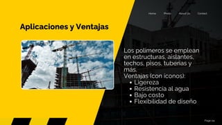 Aplicaciones y Ventajas
Page 04
Contact
About Us
Photo
Home
Los polímeros se emplean
en estructuras, aislantes,
techos, pisos, tuberías y
más.
Ventajas (con íconos):
Ligereza
Resistencia al agua
Bajo costo
Flexibilidad de diseño
 