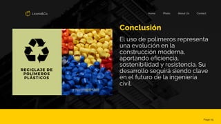 Liceria&Co. Contact
About Us
Photo
Home
Conclusión
Page 05
El uso de polímeros representa
una evolución en la
construcción moderna,
aportando eficiencia,
sostenibilidad y resistencia. Su
desarrollo seguirá siendo clave
en el futuro de la ingeniería
civil.
 