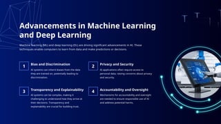 Advancements in Machine Learning
and Deep Learning
AI systems can inherit biases from the data
they are trained on, potentially leading to
discrimination.
Bias and Discrimination
AI applications often require access to
personal data, raising concerns about privacy
and security.
Privacy and Security
AI systems can be complex, making it
challenging to understand how they arrive at
their decisions. Transparency and
explainability are crucial for building trust.
Transparency and Explainability
1 2
3 4
Mechanisms for accountability and oversight
are needed to ensure responsible use of AI
and address potential harms.
Accountability and Oversight
Machine learning (ML) and deep learning (DL) are driving significant advancements in AI. These
techniques enable computers to learn from data and make predictions or decisions.
 