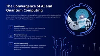 Drug Discovery
Materials Science
Financial Modeling
The Convergence of AI and
Quantum Computing
The convergence of AI and quantum computing holds immense potential for breakthroughs in
various fields. Quantum computers offer powerful capabilities for solving complex problems
that are beyond the reach of classical computers.
1
2
3 Quantum computers can improve financial modeling by
analyzing large datasets and making more accurate
predictions.
Quantum computers can accelerate drug discovery by
simulating complex molecular interactions.
Quantum computing can help design new materials with
advanced properties, such as superconductors.
 