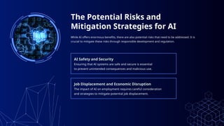 The Potential Risks and
Mitigation Strategies for AI
While AI offers enormous benefits, there are also potential risks that need to be addressed. It is
crucial to mitigate these risks through responsible development and regulation.
AI Safety and Security
Ensuring that AI systems are safe and secure is essential
to prevent unintended consequences and malicious use.
Job Displacement and Economic Disruption
The impact of AI on employment requires careful consideration
and strategies to mitigate potential job displacement.
 