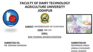 FACULTY OF DAIRY TECHNOLOGY
AGRICULTURE UNIVERSITY
JODHPUR
SUBJECT: MICROBIOLOGY OF FLUID MILK
CODE: DM 121
TOPIC:
NON THERMAL MICROFILTERATION
SUBMITTED TO: SUBMITTED BY:
DR. KRISHNA SAHARAN DEEPANSHA SINGH
URMILA CHOUDARY
VISHAL DHAKED
 
