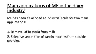 Main applications of MF in the dairy
industry
MF has been developed at industrial scale for two main
applications:
1. Removal of bacteria from milk
2. Selective separation of casein micelles from soluble
proteins.
 