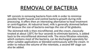 REMOVAL OF BACTERIA
MF consists in removing bacteria from milk in order to minimise
possible health hazards and control bacteria growth during milk
processing. It offers then an interesting alternative to heat-treatment
or centrifugation. At industrial level, milk is generally skimmed before
MF because the size of bacteria overlaps the size of fat globules.
The skimmed milk is then microfiltered, and the cream, classically
treated at about 120°C for four seconds to eliminate bacteria, is added
back to the microfiltered skimmed milk. The micro filtration retentate,
which contains most of the bacteria, can be discharged separately for
other suitable applications or blended continuously with the cream. In
order to reduce the volume of the retentate, a second MF stage can
also be added.
 