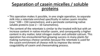Separation of casein micelles / soluble
proteins
• This operation makes it possible, in one single operation, to separate
milk into a retentate enriched specifically in native casein micelles
(size ~100 – 150 nanometres), and a permeate containing native
soluble proteins (size 2 – 10 nanometres).
• The content of the retentate is similar to the treated milk but with an
increase content in native micellar casein, and consequently a higher
content in dry matter, total nitrogen matter and colloidal calcium. This
operation has encountered fast-growing success in many plants for
making numerous cheese varieties because the retentate is used for
the casein enrichment of cheese milk to improve the rennet
coagulability of casein and cheesemaking process.
 